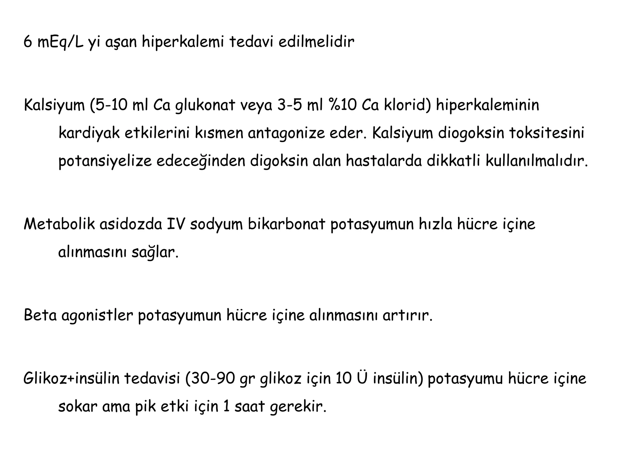 6 mEq/L yi aşan hiperkalemi tedavi edilmelidir
Kalsiyum (5-10 ml Ca glukonat veya 3-5 ml %10 Ca klorid) hiperkaleminin
kardiyak etkilerini kısmen antagonize eder. Kalsiyum diogoksin toksitesini
potansiyelize edeceğinden digoksin alan hastalarda dikkatli kullanılmalıdır.
Metabolik asidozda IV sodyum bikarbonat potasyumun hızla hücre içine
alınmasını sağlar.
Beta agonistler potasyumun hücre içine alınmasını artırır.
Glikoz+insülin tedavisi (30-90 gr glikoz için 10 Ü insülin) potasyumu hücre içine
sokar ama pik etki için 1 saat gerekir.
 