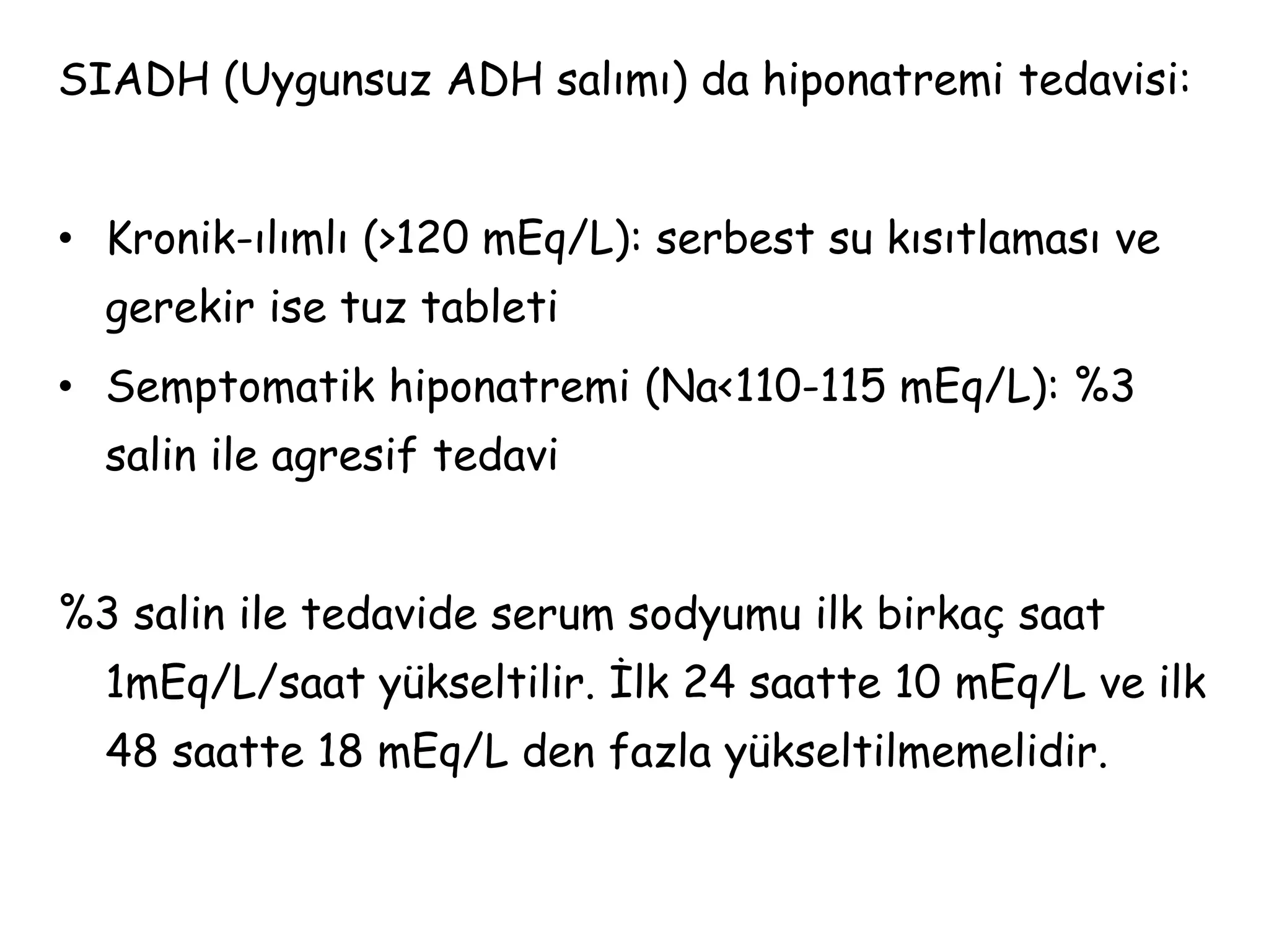 SIADH (Uygunsuz ADH salımı) da hiponatremi tedavisi:
• Kronik-ılımlı (>120 mEq/L): serbest su kısıtlaması ve
gerekir ise tuz tableti
• Semptomatik hiponatremi (Na<110-115 mEq/L): %3
salin ile agresif tedavi
%3 salin ile tedavide serum sodyumu ilk birkaç saat
1mEq/L/saat yükseltilir. İlk 24 saatte 10 mEq/L ve ilk
48 saatte 18 mEq/L den fazla yükseltilmemelidir.
 