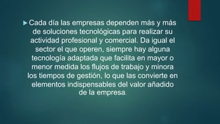  Cada día las empresas dependen más y más
de soluciones tecnológicas para realizar su
actividad profesional y comercial. Da igual el
sector el que operen, siempre hay alguna
tecnología adaptada que facilita en mayor o
menor medida los flujos de trabajo y minora
los tiempos de gestión, lo que las convierte en
elementos indispensables del valor añadido
de la empresa.
 