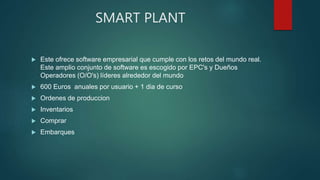 SMART PLANT
 Este ofrece software empresarial que cumple con los retos del mundo real.
Este amplio conjunto de software es escogido por EPC's y Dueños
Operadores (O/O's) líderes alrededor del mundo
 600 Euros anuales por usuario + 1 dia de curso
 Ordenes de produccion
 Inventarios
 Comprar
 Embarques
 