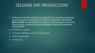 SELENNE ERP PRODUCCION
 Software de Gestión español para empresas que requieren respuestas
específicas a sus necesidades con máxima adaptación y flexibilidad.
Selenne ERP ha sido diseñado a través de una tecnología de procesos,
Process Store, que soluciona con inmediatez todas las necesidades
empresariales
 $25,000 por usuario
 Control de tiempos y costos de producción
 Control de almacén
 Tiempo real
 