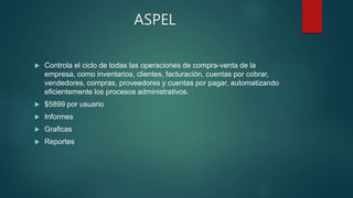 ASPEL
 Controla el ciclo de todas las operaciones de compra-venta de la
empresa, como inventarios, clientes, facturación, cuentas por cobrar,
vendedores, compras, proveedores y cuentas por pagar, automatizando
eficientemente los procesos administrativos.
 $5899 por usuario
 Informes
 Graficas
 Reportes
 