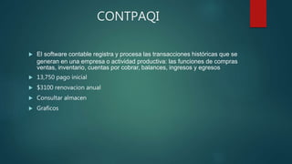 CONTPAQI
 El software contable registra y procesa las transacciones históricas que se
generan en una empresa o actividad productiva: las funciones de compras
ventas, inventario, cuentas por cobrar, balances, ingresos y egresos
 13,750 pago inicial
 $3100 renovacion anual
 Consultar almacen
 Graficos
 