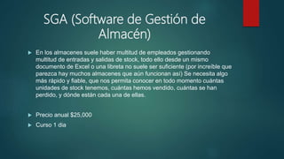 SGA (Software de Gestión de
Almacén)
 En los almacenes suele haber multitud de empleados gestionando
multitud de entradas y salidas de stock, todo ello desde un mismo
documento de Excel o una libreta no suele ser suficiente (por increíble que
parezca hay muchos almacenes que aún funcionan así) Se necesita algo
más rápido y fiable, que nos permita conocer en todo momento cuántas
unidades de stock tenemos, cuántas hemos vendido, cuántas se han
perdido, y dónde están cada una de ellas.
 Precio anual $25,000
 Curso 1 dia
 