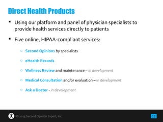 12© 2015 Second Opinion Expert, Inc.
 Using our platform and panel of physician specialists to
provide health services directly to patients
 Five online, HIPAA-compliant services:
o Second Opinions by specialists
o eHealth Records
o Wellness Review and maintenance – in development
o Medical Consultation and/or evaluation – in development
o Ask a Doctor - in development
Direct Health Products
 