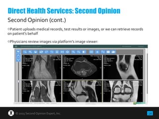 14© 2015 Second Opinion Expert, Inc.
Second Opinion (cont.)
oPatient uploads medical records, test results or images, or we can retrieve records
on patient’s behalf
oPhysicians review images via platform’s image viewer:
Direct Health Services: Second Opinion
 