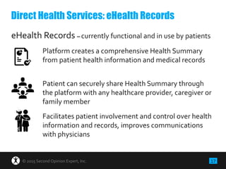 17© 2015 Second Opinion Expert, Inc.
eHealth Records – currently functional and in use by patients
Platform creates a comprehensive Health Summary
from patient health information and medical records
Patient can securely share Health Summary through
the platform with any healthcare provider, caregiver or
family member
Facilitates patient involvement and control over health
information and records, improves communications
with physicians
Direct Health Services: eHealth Records
 