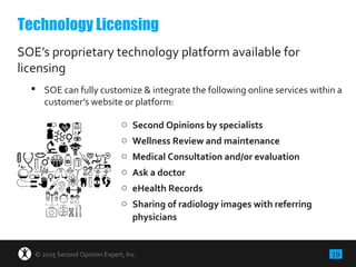 19© 2015 Second Opinion Expert, Inc.
SOE’s proprietary technology platform available for
licensing
 SOE can fully customize & integrate the following online services within a
customer’s website or platform:
Technology Licensing
o Second Opinions by specialists
o Wellness Review and maintenance
o Medical Consultation and/or evaluation
o Ask a doctor
o eHealth Records
o Sharing of radiology images with referring
physicians
 