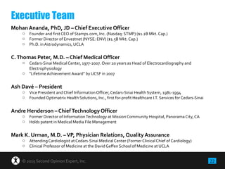 22© 2015 Second Opinion Expert, Inc.
Mohan Ananda, PhD, JD – Chief Executive Officer
o Founder and first CEO of Stamps.com, Inc. (Nasdaq: STMP) ($1.2B Mkt. Cap.)
o Former Director of Envestnet (NYSE: ENV) ($1.5B Mkt. Cap.)
o Ph.D. in Astrodynamics, UCLA
C.Thomas Peter, M.D. – Chief Medical Officer
o Cedars-Sinai Medical Center, 1977-2007. Over 20 years as Head of Electrocardiography and
Electrophysiology
o "Lifetime Achievement Award" by UCSF in 2007
Ash Davé – President
o Vice President and Chief Information Officer,Cedars-Sinai Health System, 1981-1994
o Founded Optimatrix Health Solutions, Inc., first for-profit Healthcare I.T. Services for Cedars-Sinai
Andre Henderson – ChiefTechnology Officer
o Former Director of InformationTechnology at Mission Community Hospital, Panorama City, CA
o Holds patent in Medical Media File Management
Mark K. Urman, M.D. –VP, Physician Relations, Quality Assurance
o Attending Cardiologist at Cedars-Sinai Medical Center (Former Clinical Chief of Cardiology)
o Clinical Professor of Medicine at the David Geffen School of Medicine at UCLA
Executive Team
 