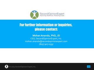23© 2015 Second Opinion Expert, Inc.
For further information or inquiries,
please contact:
Mohan Ananda, PhD, JD
CEO, SecondOpinionExpert, Inc.
mohan.ananda@secondopinionexpert.com
(805) 907-0597
 