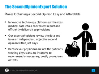 6© 2015 Second Opinion Expert, Inc.
 Innovative technology platform synthesizes
medical data into a convenient report and
efficiently delivers it to physicians
 Our expert physicians review the data and
issue an independent, objective second
opinion within just days
 Because our physicians are not the patient’s
treating physicians, no incentive to
recommend unnecessary, costly procedures
or tests
Makes Obtaining a Second Opinion Easy and Affordable
The SecondOpinionExpert Solution
 