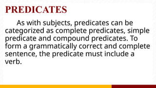 PREDICATES
As with subjects, predicates can be
categorized as complete predicates, simple
predicate and compound predicates. To
form a grammatically correct and complete
sentence, the predicate must include a
verb.
 