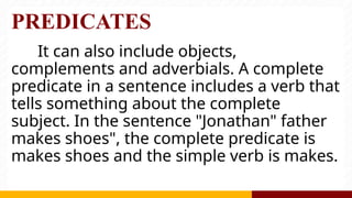 PREDICATES
It can also include objects,
complements and adverbials. A complete
predicate in a sentence includes a verb that
tells something about the complete
subject. In the sentence "Jonathan" father
makes shoes", the complete predicate is
makes shoes and the simple verb is makes.
 