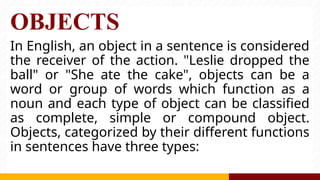 OBJECTS
In English, an object in a sentence is considered
the receiver of the action. "Leslie dropped the
ball" or "She ate the cake", objects can be a
word or group of words which function as a
noun and each type of object can be classified
as complete, simple or compound object.
Objects, categorized by their different functions
in sentences have three types:
 