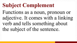 Subject Complement
Functions as a noun, pronoun or
adjective. It comes with a linking
verb and tells something about
the subject of the sentence.
 