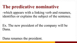 The predicative nominative
-which appears with a linking verb and renames,
identifies or explains the subject of the sentence.
Ex. The new president of the company will be
Dana.
Dana renames the president.
 