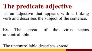 The predicate adjective
-is an adjective that appears with a linking
verb and describes the subject of the sentence.
Ex. The spread of the virus seems
uncontrollable.
The uncontrollable describes spread.
 