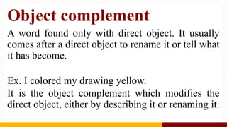 Object complement
A word found only with direct object. It usually
comes after a direct object to rename it or tell what
it has become.
Ex. I colored my drawing yellow.
It is the object complement which modifies the
direct object, either by describing it or renaming it.
 