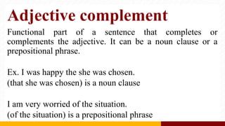 Adjective complement
Functional part of a sentence that completes or
complements the adjective. It can be a noun clause or a
prepositional phrase.
Ex. I was happy the she was chosen.
(that she was chosen) is a noun clause
I am very worried of the situation.
(of the situation) is a prepositional phrase
 