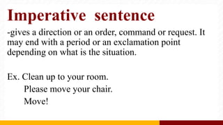 Imperative sentence
-gives a direction or an order, command or request. It
may end with a period or an exclamation point
depending on what is the situation.
Ex. Clean up to your room.
Please move your chair.
Move!
 