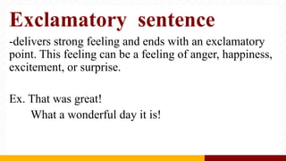 Exclamatory sentence
-delivers strong feeling and ends with an exclamatory
point. This feeling can be a feeling of anger, happiness,
excitement, or surprise.
Ex. That was great!
What a wonderful day it is!
 