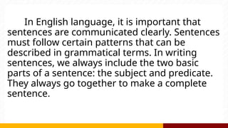In English language, it is important that
sentences are communicated clearly. Sentences
must follow certain patterns that can be
described in grammatical terms. In writing
sentences, we always include the two basic
parts of a sentence: the subject and predicate.
They always go together to make a complete
sentence.
 