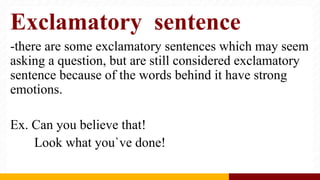 Exclamatory sentence
-there are some exclamatory sentences which may seem
asking a question, but are still considered exclamatory
sentence because of the words behind it have strong
emotions.
Ex. Can you believe that!
Look what you`ve done!
 
