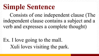 Simple Sentence
Consists of one independent clause (The
independent clause contains a subject and a
verb and expresses a complete thought)
Ex. I love going to the mall.
Xuli loves visiting the park.
 