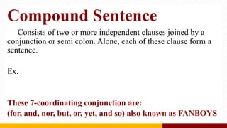 Compound Sentence
Consists of two or more independent clauses joined by a
conjunction or semi colon. Alone, each of these clause form a
sentence.
Ex.
These 7-coordinating conjunction are:
(for, and, nor, but, or, yet, and so) also known as FANBOYS
 