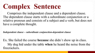 Complex Sentence
Comprises the independent clause and a dependent clause.
The dependent clause starts with a subordinate conjunction or a
relative pronoun and consists of a subject and a verb, but does not
have a complete thought.
Independent clause – subordinate conjunction-dependent clause
Ex. She failed the course because she didn`t show up in class.
My dog hid under the table when he heard the noise from the
firecrackers.
 