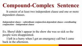 Compound-Complex Sentence
It consist of at least two independent clause and one or more
dependent clauses.
Independent clause – subordinate conjunction-dependent clause- coordinating
conjunction – independent clause
Ex. Sheryl didn`t appear in the show she was so sick so the
people were disappointed.
I left in a hurry when I got an emergency call but I came
back in the afternoon.
 