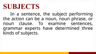 SUBJECTS
In a sentence, the subject performing
the action can be a noun, noun phrase, or
noun clause. To examine sentences,
grammar experts have determined three
kinds of subjects.
 