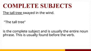 COMPLETE SUBJECTS
The tall tree swayed in the wind.
"The tall tree"
is the complete subject and is usually the entire noun
phrase. This is usually found before the verb.
 