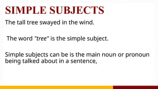SIMPLE SUBJECTS
The tall tree swayed in the wind.
The word "tree" is the simple subject.
Simple subjects can be is the main noun or pronoun
being talked about in a sentence,
 