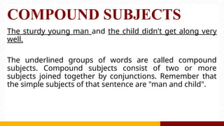 COMPOUND SUBJECTS
The sturdy young man and the child didn't get along very
well.
The underlined groups of words are called compound
subjects. Compound subjects consist of two or more
subjects joined together by conjunctions. Remember that
the simple subjects of that sentence are "man and child".
 
