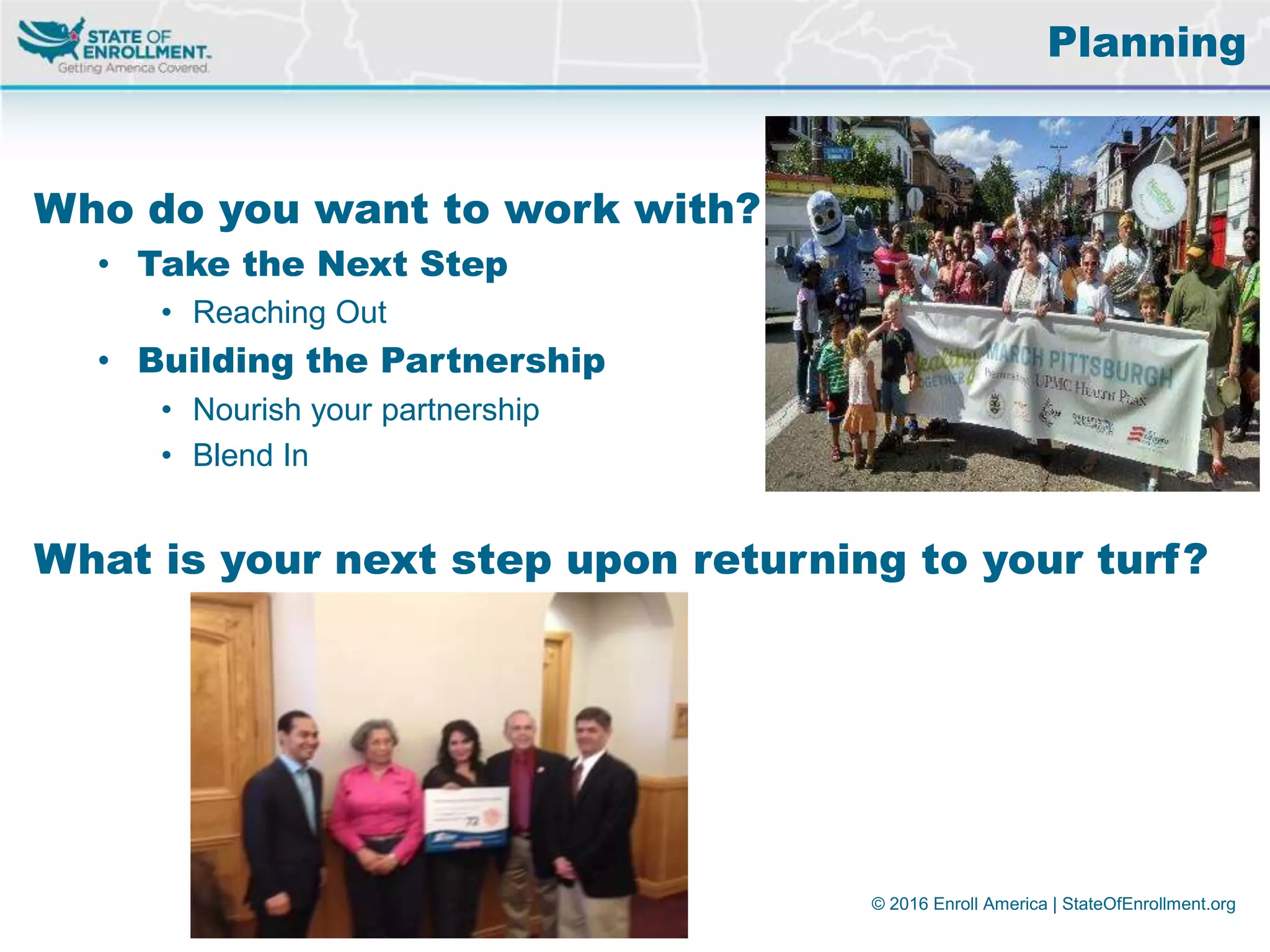 © 2016 Enroll America | StateOfEnrollment.org
Who do you want to work with?
• Take the Next Step
• Reaching Out
• Building the Partnership
• Nourish your partnership
• Blend In
What is your next step upon returning to your turf?
Planning
 