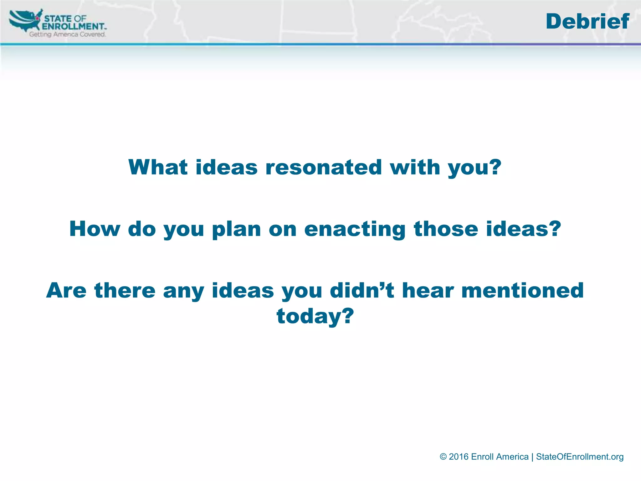 © 2016 Enroll America | StateOfEnrollment.org
What ideas resonated with you?
How do you plan on enacting those ideas?
Are there any ideas you didn’t hear mentioned
today?
Debrief
 