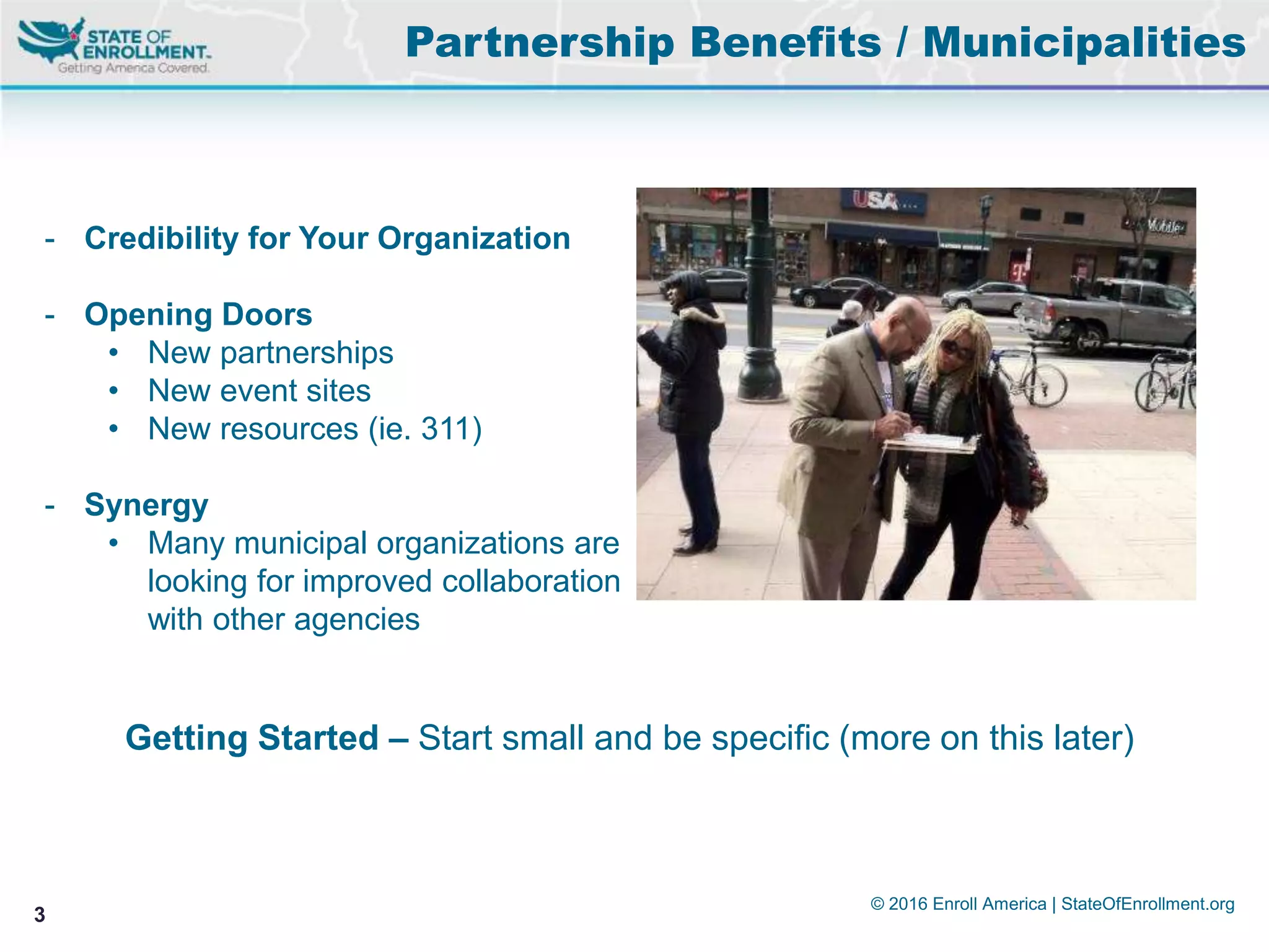 © 2016 Enroll America | StateOfEnrollment.org
3
Partnership Benefits / Municipalities
- Credibility for Your Organization
- Opening Doors
• New partnerships
• New event sites
• New resources (ie. 311)
- Synergy
• Many municipal organizations are
looking for improved collaboration
with other agencies
Getting Started – Start small and be specific (more on this later)
 