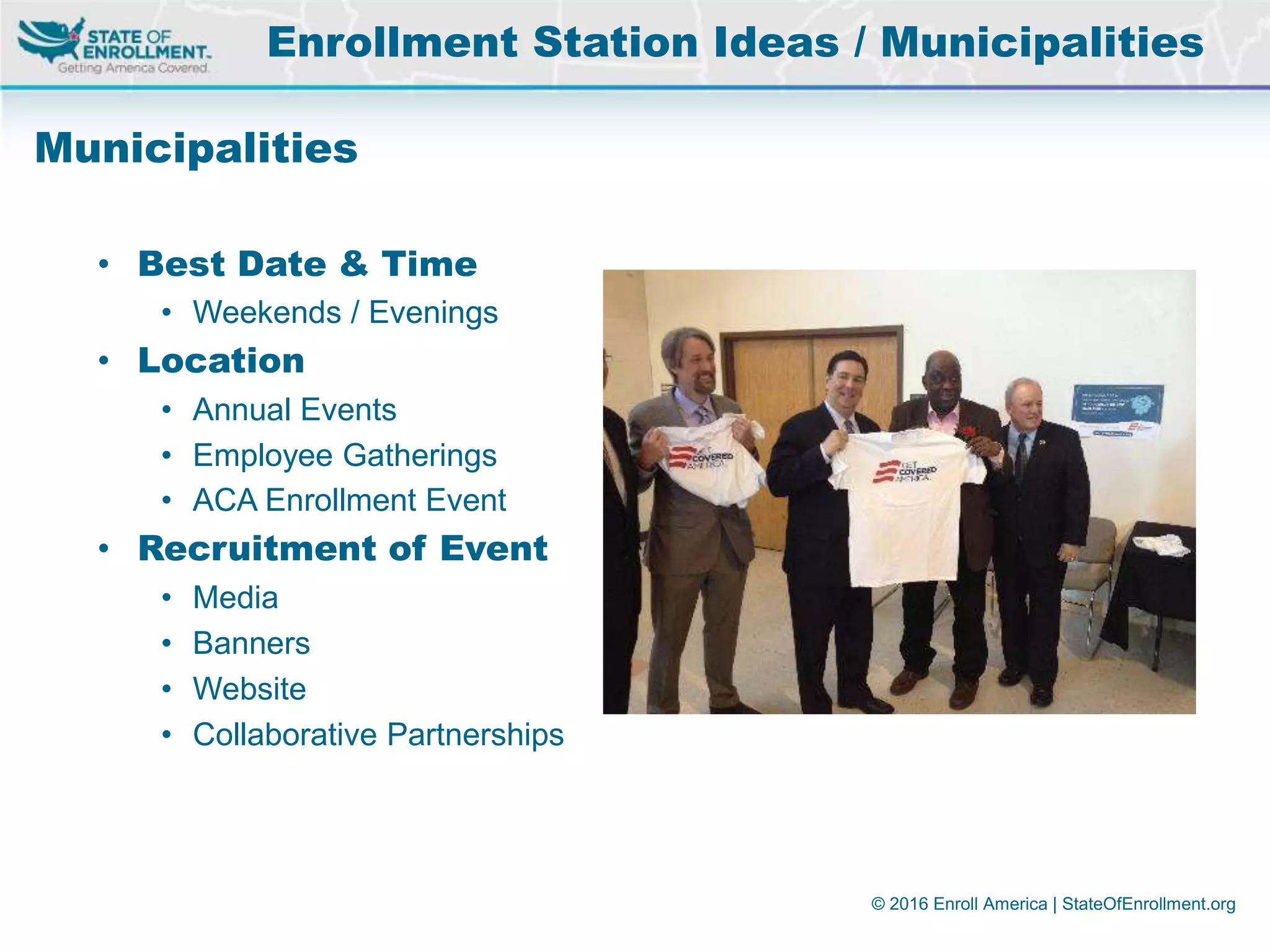 © 2016 Enroll America | StateOfEnrollment.org
Municipalities
• Best Date & Time
• Weekends / Evenings
• Location
• Annual Events
• Employee Gatherings
• ACA Enrollment Event
• Recruitment of Event
• Media
• Banners
• Website
• Collaborative Partnerships
Enrollment Station Ideas / Municipalities
 