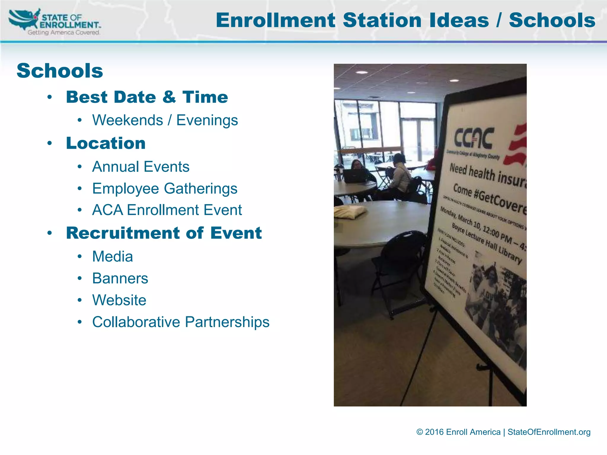 © 2016 Enroll America | StateOfEnrollment.org
Schools
• Best Date & Time
• Weekends / Evenings
• Location
• Annual Events
• Employee Gatherings
• ACA Enrollment Event
• Recruitment of Event
• Media
• Banners
• Website
• Collaborative Partnerships
Enrollment Station Ideas / Schools
 