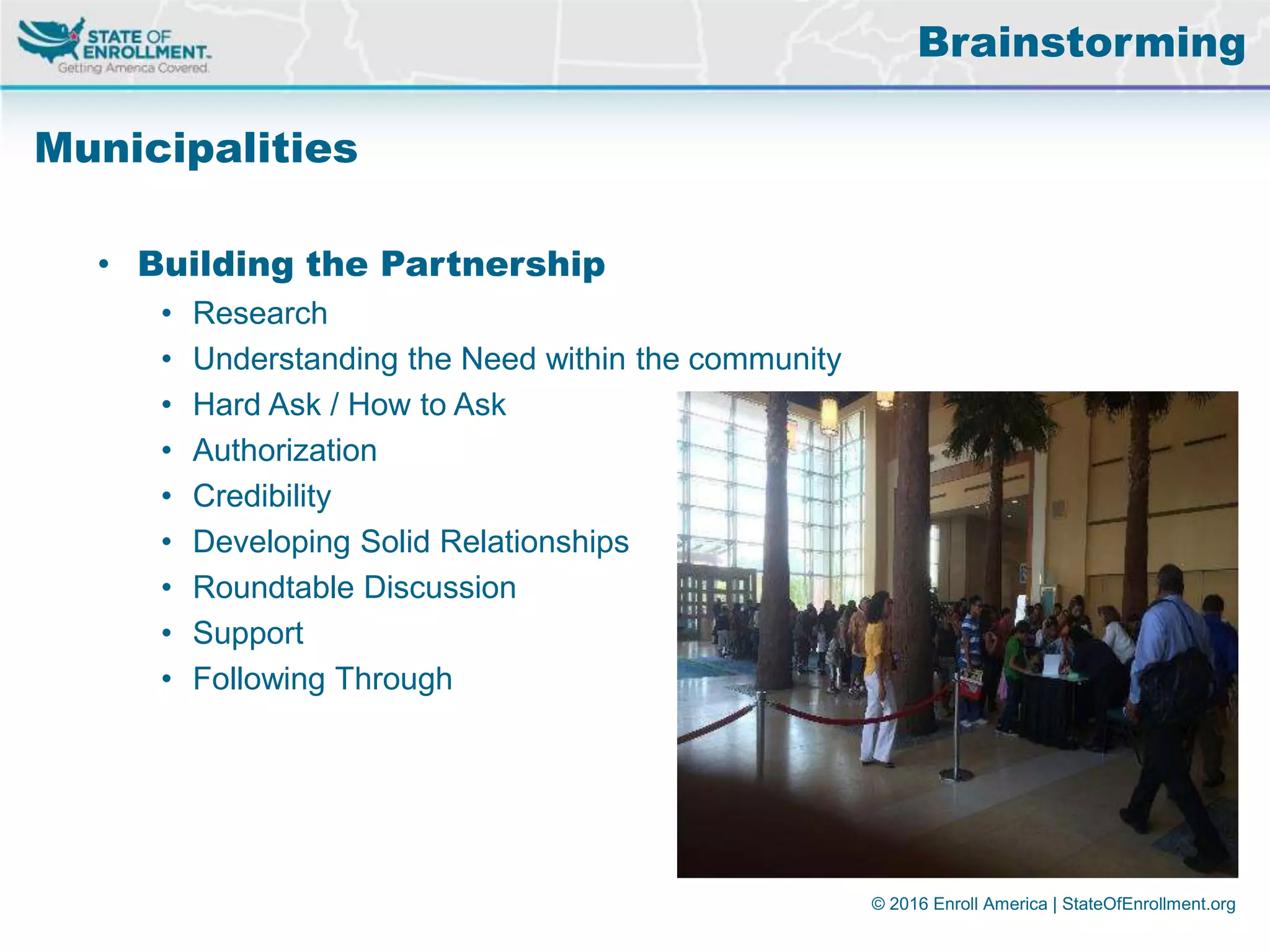 © 2016 Enroll America | StateOfEnrollment.org
Municipalities
• Building the Partnership
• Research
• Understanding the Need within the community
• Hard Ask / How to Ask
• Authorization
• Credibility
• Developing Solid Relationships
• Roundtable Discussion
• Support
• Following Through
Brainstorming
 