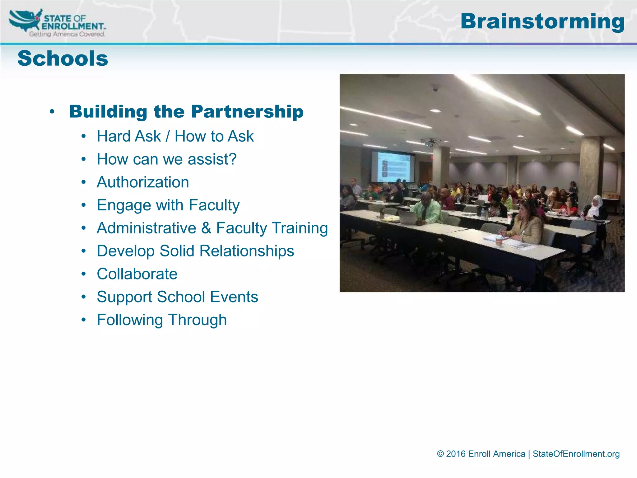 © 2016 Enroll America | StateOfEnrollment.org
Brainstorming
Schools
• Building the Partnership
• Hard Ask / How to Ask
• How can we assist?
• Authorization
• Engage with Faculty
• Administrative & Faculty Training
• Develop Solid Relationships
• Collaborate
• Support School Events
• Following Through
 