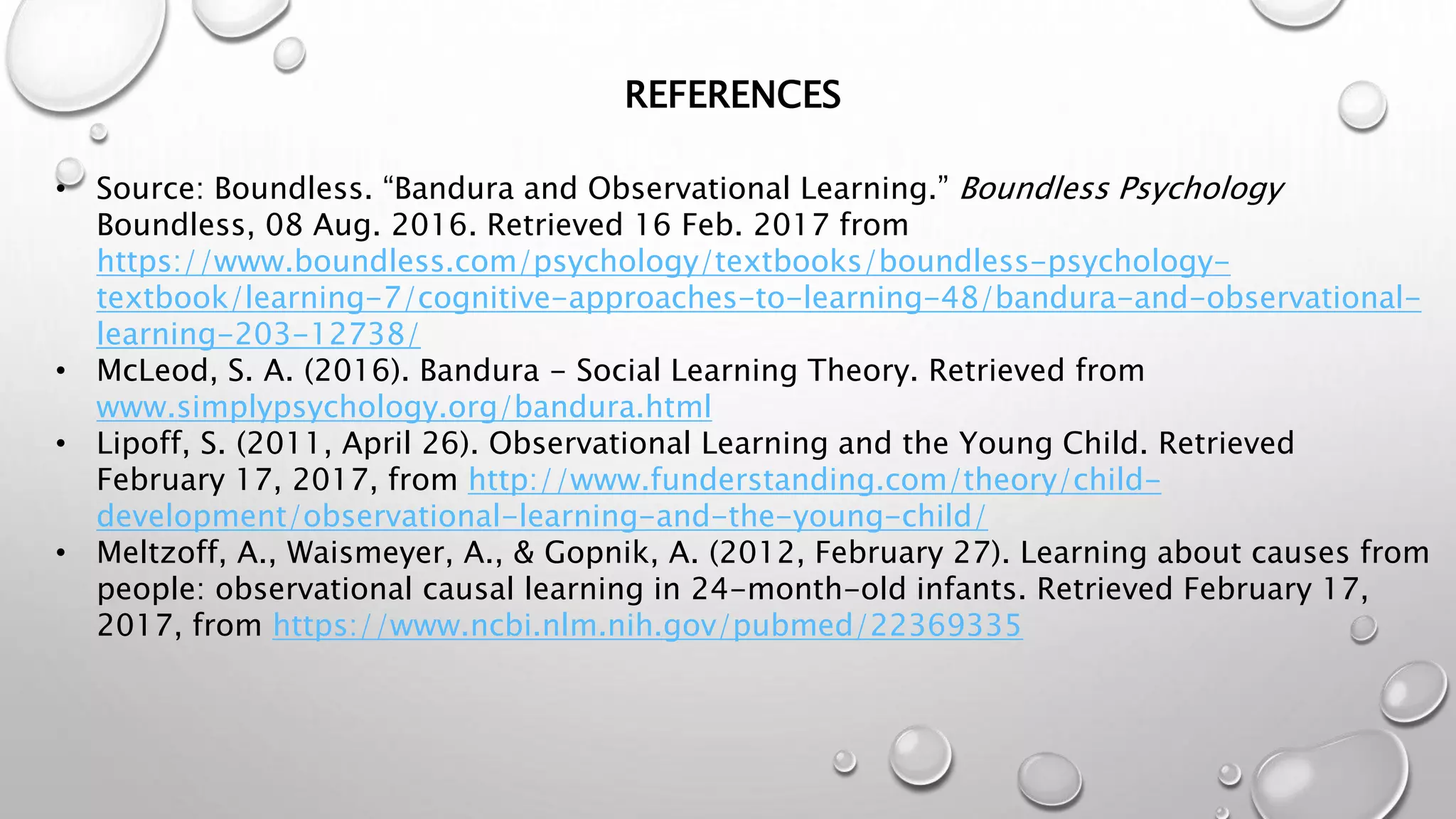 • Source: Boundless. “Bandura and Observational Learning.” Boundless Psychology
Boundless, 08 Aug. 2016. Retrieved 16 Feb. 2017 from
https://www.boundless.com/psychology/textbooks/boundless-psychology-
textbook/learning-7/cognitive-approaches-to-learning-48/bandura-and-observational-
learning-203-12738/
• McLeod, S. A. (2016). Bandura - Social Learning Theory. Retrieved from
www.simplypsychology.org/bandura.html
• Lipoff, S. (2011, April 26). Observational Learning and the Young Child. Retrieved
February 17, 2017, from http://www.funderstanding.com/theory/child-
development/observational-learning-and-the-young-child/
• Meltzoff, A., Waismeyer, A., & Gopnik, A. (2012, February 27). Learning about causes from
people: observational causal learning in 24-month-old infants. Retrieved February 17,
2017, from https://www.ncbi.nlm.nih.gov/pubmed/22369335
REFERENCES
 
