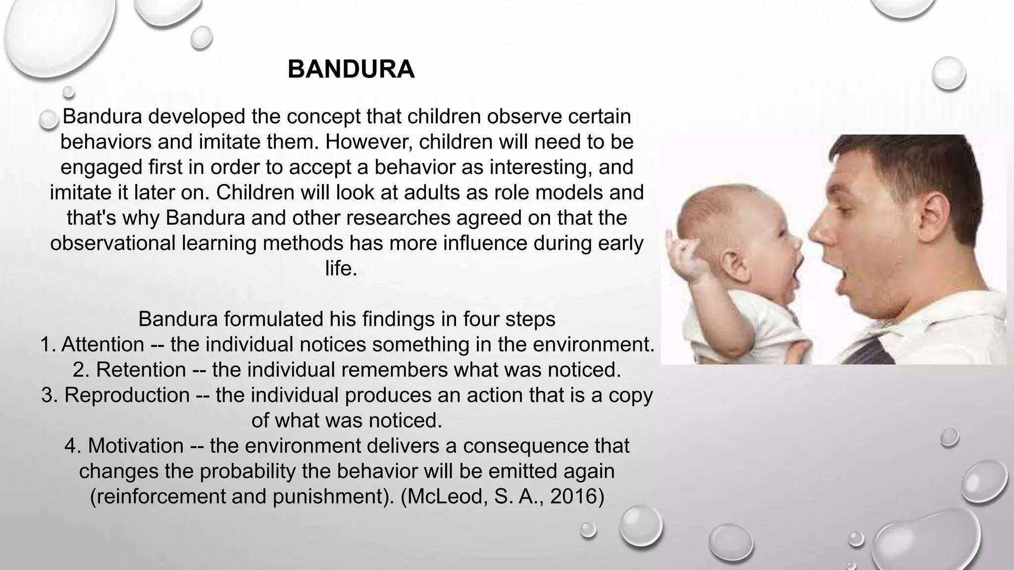 Bandura developed the concept that children observe certain
behaviors and imitate them. However, children will need to be
engaged first in order to accept a behavior as interesting, and
imitate it later on. Children will look at adults as role models and
that's why Bandura and other researches agreed on that the
observational learning methods has more influence during early
life.
Bandura formulated his findings in four steps
1. Attention -- the individual notices something in the environment.
2. Retention -- the individual remembers what was noticed.
3. Reproduction -- the individual produces an action that is a copy
of what was noticed.
4. Motivation -- the environment delivers a consequence that
changes the probability the behavior will be emitted again
(reinforcement and punishment). (McLeod, S. A., 2016)
BANDURA
 