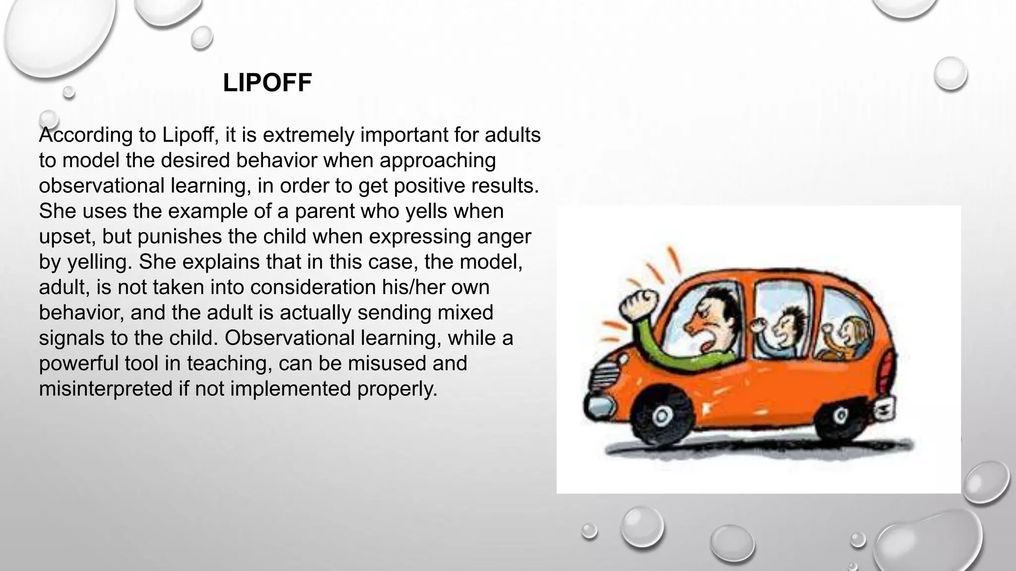 According to Lipoff, it is extremely important for adults
to model the desired behavior when approaching
observational learning, in order to get positive results.
She uses the example of a parent who yells when
upset, but punishes the child when expressing anger
by yelling. She explains that in this case, the model,
adult, is not taken into consideration his/her own
behavior, and the adult is actually sending mixed
signals to the child. Observational learning, while a
powerful tool in teaching, can be misused and
misinterpreted if not implemented properly.
LIPOFF
 