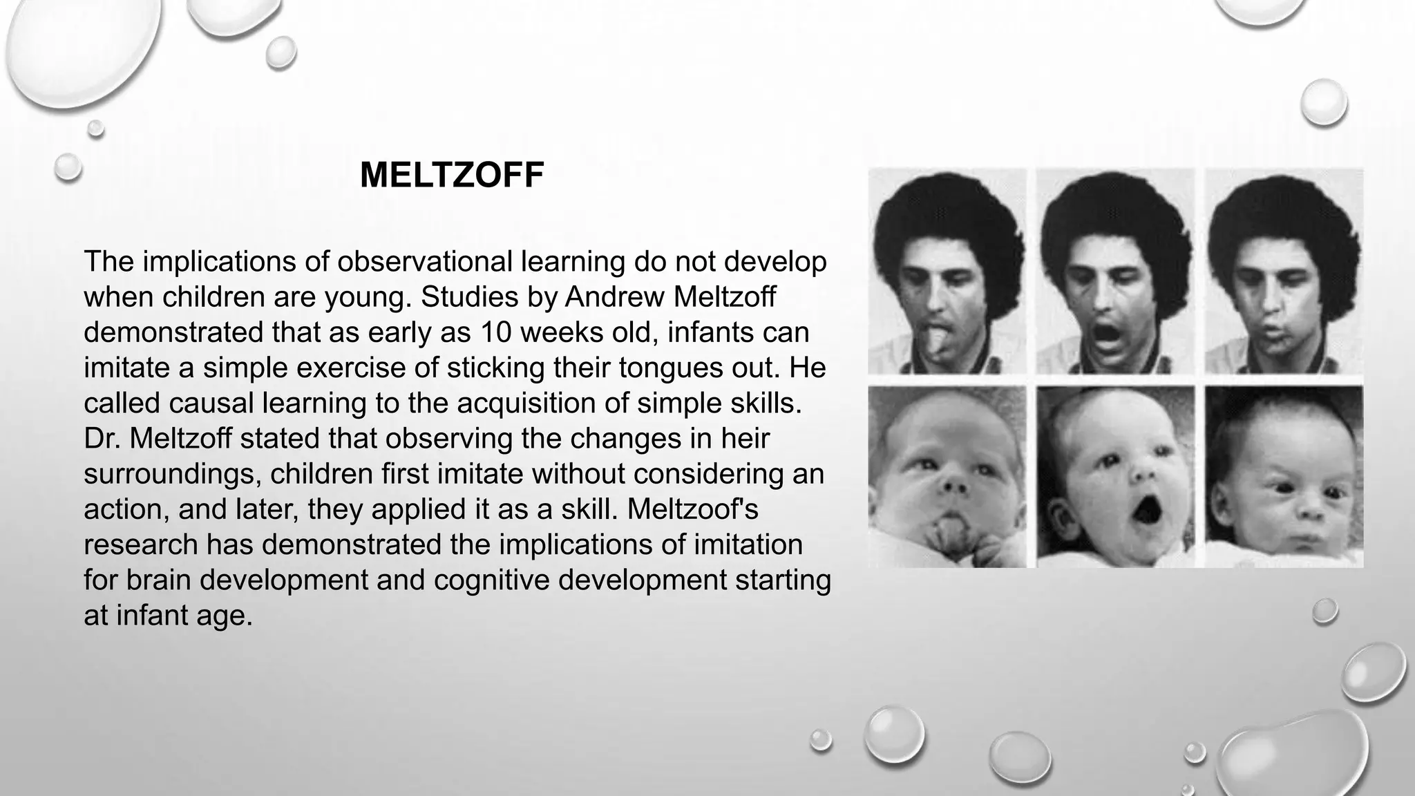 The implications of observational learning do not develop
when children are young. Studies by Andrew Meltzoff
demonstrated that as early as 10 weeks old, infants can
imitate a simple exercise of sticking their tongues out. He
called causal learning to the acquisition of simple skills.
Dr. Meltzoff stated that observing the changes in heir
surroundings, children first imitate without considering an
action, and later, they applied it as a skill. Meltzoof's
research has demonstrated the implications of imitation
for brain development and cognitive development starting
at infant age.
MELTZOFF
 