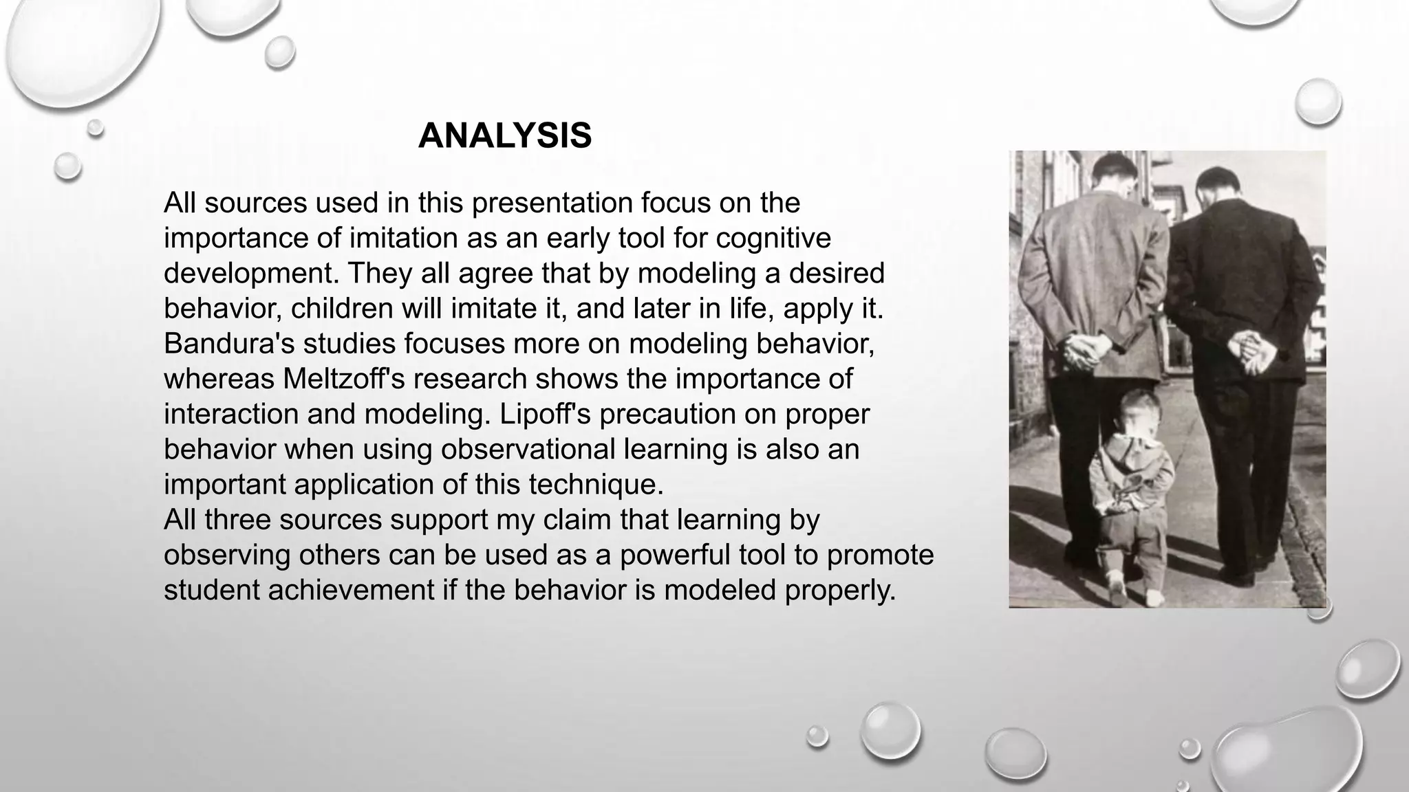 All sources used in this presentation focus on the
importance of imitation as an early tool for cognitive
development. They all agree that by modeling a desired
behavior, children will imitate it, and later in life, apply it.
Bandura's studies focuses more on modeling behavior,
whereas Meltzoff's research shows the importance of
interaction and modeling. Lipoff's precaution on proper
behavior when using observational learning is also an
important application of this technique.
All three sources support my claim that learning by
observing others can be used as a powerful tool to promote
student achievement if the behavior is modeled properly.
ANALYSIS
 