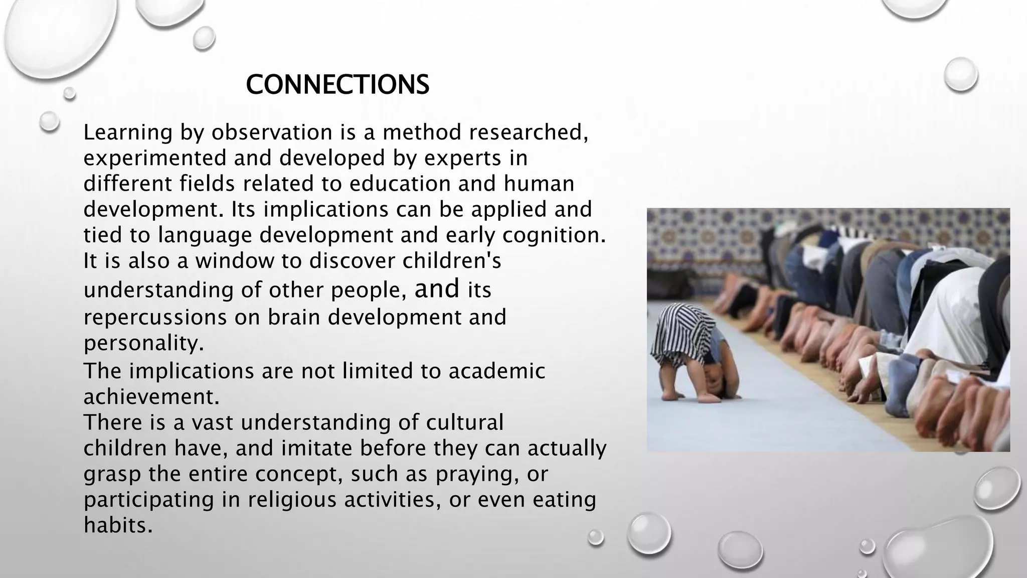 Learning by observation is a method researched,
experimented and developed by experts in
different fields related to education and human
development. Its implications can be applied and
tied to language development and early cognition.
It is also a window to discover children's
understanding of other people, and its
repercussions on brain development and
personality.
The implications are not limited to academic
achievement.
There is a vast understanding of cultural
children have, and imitate before they can actually
grasp the entire concept, such as praying, or
participating in religious activities, or even eating
habits.
CONNECTIONS
 