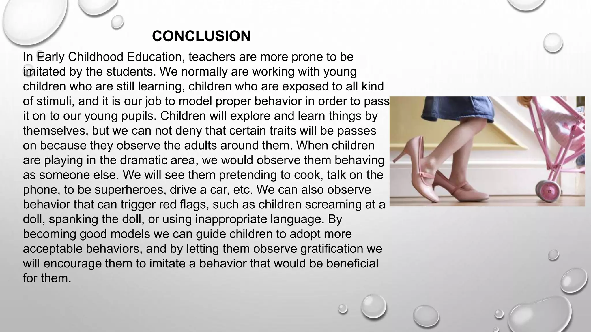In Early Childhood Education, teachers are more prone to be
imitated by the students. We normally are working with young
children who are still learning, children who are exposed to all kind
of stimuli, and it is our job to model proper behavior in order to pass
it on to our young pupils. Children will explore and learn things by
themselves, but we can not deny that certain traits will be passes
on because they observe the adults around them. When children
are playing in the dramatic area, we would observe them behaving
as someone else. We will see them pretending to cook, talk on the
phone, to be superheroes, drive a car, etc. We can also observe
behavior that can trigger red flags, such as children screaming at a
doll, spanking the doll, or using inappropriate language. By
becoming good models we can guide children to adopt more
acceptable behaviors, and by letting them observe gratification we
will encourage them to imitate a behavior that would be beneficial
for them.
CONCLUSION
 