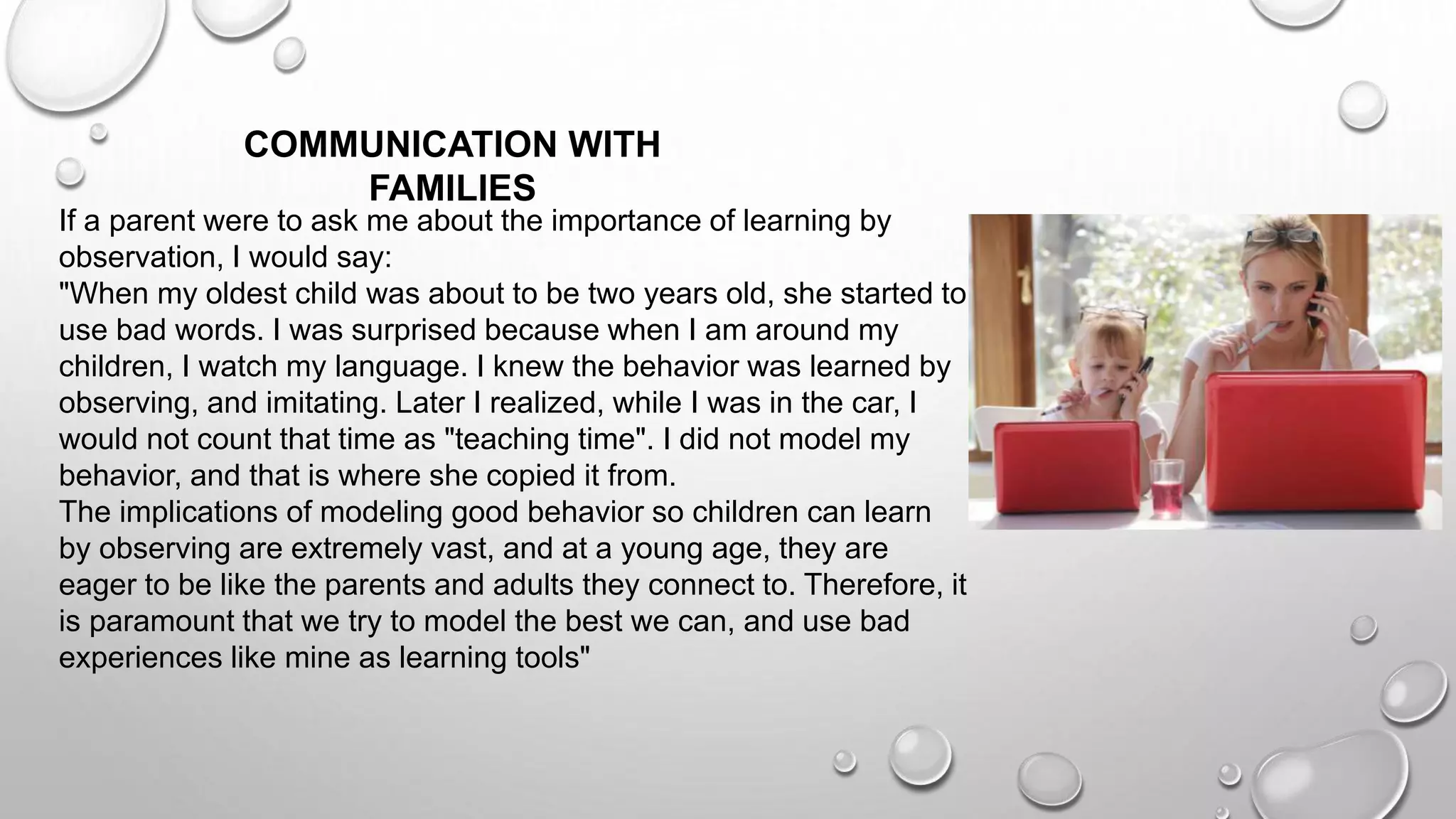 If a parent were to ask me about the importance of learning by
observation, I would say:
"When my oldest child was about to be two years old, she started to
use bad words. I was surprised because when I am around my
children, I watch my language. I knew the behavior was learned by
observing, and imitating. Later I realized, while I was in the car, I
would not count that time as "teaching time". I did not model my
behavior, and that is where she copied it from.
The implications of modeling good behavior so children can learn
by observing are extremely vast, and at a young age, they are
eager to be like the parents and adults they connect to. Therefore, it
is paramount that we try to model the best we can, and use bad
experiences like mine as learning tools"
COMMUNICATION WITH
FAMILIES
 